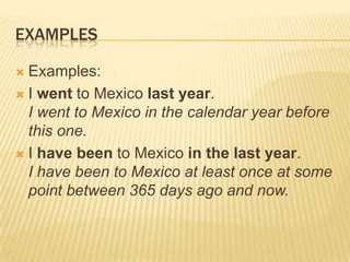 EXAMPLESExamples:I went to Mexico last year.I went to Mexico in the calendar year before this one.I have been to Mexico in the last year.I have been to Mexico at least once at some point between 365 days ago and now.
