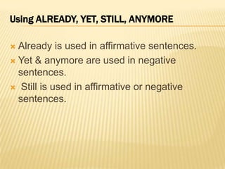 Already is used in affirmative sentences. Yet & anymore are used in negative sentences. Still is used in affirmative or negative sentences. Using ALREADY, YET, STILL, ANYMORE