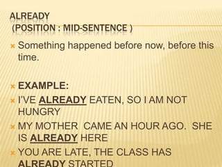 ALREADY (Position : mid-sentence )Something happened before now, before this time. EXAMPLE:I’VE ALREADY EATEN, SO I AM NOT HUNGRYMY MOTHER  CAME AN HOUR AGO.  SHE IS ALREADY HEREYOU ARE LATE, THE CLASS HAS ALREADY STARTED