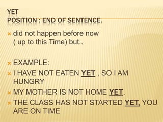 YETPosition : end of sentence. did not happen before now ( up to this Time) but..EXAMPLE:I HAVE NOT EATEN YET , SO I AM HUNGRYMY MOTHER IS NOT HOME YET.THE CLASS HAS NOT STARTED YET, YOU ARE ON TIME