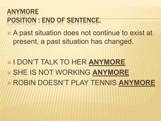 ANYMOREPosition : end of sentence.A past situation does not continue to exist at present, a past situation has changed. I DON’T TALK TO HER ANYMORESHE IS NOT WORKING ANYMOREROBIN DOESN’T PLAY TENNIS ANYMORE