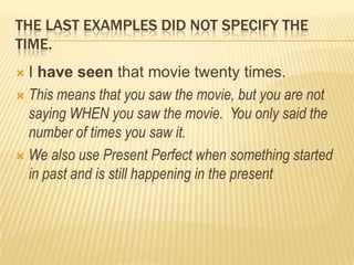THE LAST EXAMPLES DID NOT SPECIFY THE TIME.I have seen that movie twenty times. This means thatyousawthemovie, butyou are notsaying WHEN yousawthemovie.  Youonlysaidthenumber of times yousawit.Wealso use PresentPerfectwhensomethingstarted in past and isstill happening in thepresent