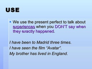 USE We use the present perfect to talk about  experiences  when you  DON’T say when they exactly happened . I have been to Madrid three times. I have seen the film “Avatar”. My brother has lived in England. 