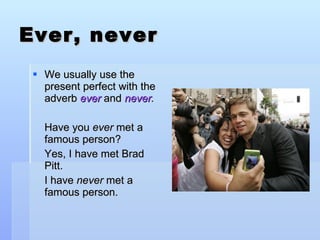 Ever, never We usually use the present perfect with the adverb  ever   and  never . Have you  ever  met a famous person? Yes, I have met Brad Pitt. I have  never  met a famous person. 