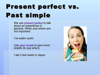 Present perfect vs. Past simple We use  present perfect  to talk about an experience in general. When and where are not important. I’ve eaten sushi. Use  past simple  to give more details (to say when) I ate it last week in Japan. 