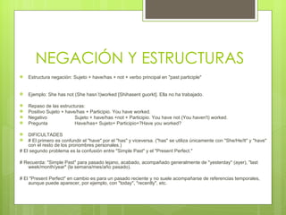NEGACIÓN Y ESTRUCTURAS Estructura negación: Sujeto + have/has + not + verbo principal en "past participle" Ejemplo: She has not (She hasn´t)worked [Shihasent guorkt]. Ella no ha trabajado. Repaso de las estructuras: Positivo Sujeto + have/has + Participio. You have worked. Negativo Sujeto + have/has +not + Participio. You have not (You haven't) worked. Pregunta Have/has+ Sujeto+ Participio+?Have you worked? DIFICULTADES # El primero es confundir el "have" por el "has" y viceversa. ("has" se utiliza únicamente con "She/He/It" y "have" con el resto de los pronombres personales.) # El segundo problema es la confusión entre "Simple Past" y el "Present Perfect." # Recuerda: "Simple Past" para pasado lejano, acabado, acompañado generalmente de "yesterday" (ayer), "last week/month/year" (la semana/mes/año pasado). # El "Present Perfect" en cambio es para un pasado reciente y no suele acompañarse de referencias temporales, aunque puede aparecer, por ejemplo, con "today", "recently", etc. 