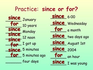 Practice:  since or for? _______ January _______ 10 years _______ Monday _______ 12 noon _______ I got up _______ 5 minutes _______ 5 minutes ago _______ four days _______ 6:00 _______ Wednesday _______ a month _______ two days ago _______ August 1st _______ 2004 _______ an hour _______ I was young 