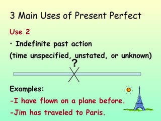 3 Main Uses of Present Perfect Use 2 Indefinite past action  (time unspecified, unstated, or unknown) Examples: -I have flown on a plane before. -Jim has traveled to Paris.  ? 