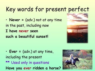 Key words for present perfect Never =  (adv.) not at any time  in the past, including now I have  never  seen  such a beautiful sunset! Ever =  (adv.) at any time,  including the present **  Used only in questions Have you  ever  ridden a horse? 
