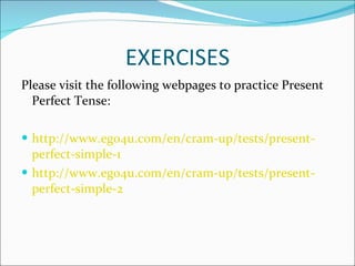 EXERCISES Please visit the following webpages to practice Present Perfect Tense: http :// www.ego4u . com /en/ cram -up/ tests / present - perfect -simple-1   http :// www.ego4u . com /en/ cram -up/ tests / present - perfect -simple-2   