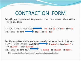 CONTRACTION  FORM For affirmative statements you can reduce or contract the auxiliar verb like this: I – YOU – WE - THEY HAVE  I ’ve  -You ’ve  – We ’ve  – They ’ve HE – SHE – IT HAS  He ’s   - She ’s  – It ’s For the negative statements you can do the same but in this way: I – YOU – WE - THEY HAVE NOT  I  haven’t  – You  haven’t  – We  haven’t  – They  haven’t  HE – SHE – IT HAS NOT  He  hasn’t  – She  hasn’t  – It  hasn’t This contraction form is commonly used in real communication. 