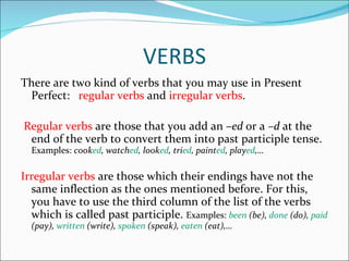 VERBS There are two kind of verbs that you may use in Present Perfect:  regular verbs  and  irregular verbs . Regular verbs  are those that you add an – ed  or a  –d  at the end of the verb to convert them into past participle tense.  Examples:  cook ed , watch ed , look ed , tri ed , paint ed , play ed ,… Irregular verbs  are those which their endings have not the same inflection as the ones mentioned before. For this, you have to use the third column of the list of the verbs which is called past participle.  Examples:  been  (be),  done  (do),  paid  (pay),  written  (write),  spoken  (speak),  eaten  (eat),… 