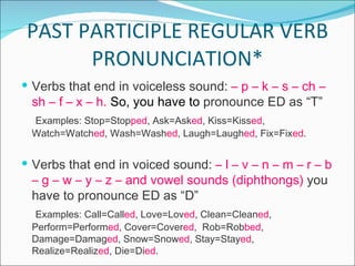 PAST PARTICIPLE REGULAR VERB PRONUNCIATION* Verbs that end in voiceless sound:  – p – k – s – ch – sh – f – x – h.   So, you have to  pronounce ED as “T” Examples: Stop=Stop ped , Ask=Ask ed , Kiss=Kiss ed , Watch=Watch ed , Wash=Wash ed , Laugh=Laugh ed , Fix=Fix ed .  Verbs that end in voiced sound:  – l – v – n – m – r – b – g – w – y – z – and vowel sounds (diphthongs)  you have to pronounce ED as “D” Examples: Call=Call ed , Love=Lov ed , Clean=Clean ed , Perform=Perform ed , Cover=Cover ed ,  Rob=Rob bed , Damage=Damag ed , Snow=Snow ed , Stay=Stay ed , Realize=Realiz ed , Die=Di ed .  