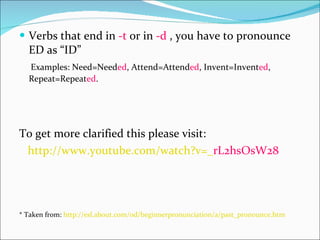 Verbs that end in  -t  or in  -d  , you have to pronounce ED as “ID” Examples: Need=Need ed , Attend=Attend ed , Invent=Invent ed , Repeat=Repeat ed . To get more clarified this please visit:  http :// www.youtube.com / watch?v =_ rL2hsOsW28   * Taken from:  http :// esl.about.com / od / beginnerpronunciation /a/ past_pronounce.htm   