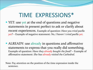 TIME  EXPRESSIONS* YET: use  yet  at the end of questions and negative statements in present perfect to ask or clarify about recent experiences.  Example of question:  Have you tried paella  yet ? –  Example of negative statement:  No, I haven`t tried paella  yet .  ALREADY: use  already  in questions and affirmative statements to express that you really did something.  Example of question:  Have they  already  bought the food?  – Example of affirmative statement:  She has  already  visited the Cathedral. Note: Pay attention on the position of the time expression inside the sentence. 