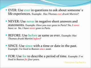 EVER: Use  ever  in questions to ask about someone`s life experiences.  Example:  Has Thomas  ever  drunk Martini? NEVER: Use  never  in negative short answers and statements.  Example:  Have you ever gone to Paris? No, I  never  have;  or  No, I have  never  gone to Paris. BEFORE: Use  before  as same as ever.  Example:  Has Thomas drunk Martini  before ? SINCE: Use  since  with a time or date in the past.  Example:  I’ve lived in Boston  since  2006. FOR: Use  for  to describe a period of time.  Example:  I`ve lived in Boston  for  four years. * Taken from Top Notch 2 