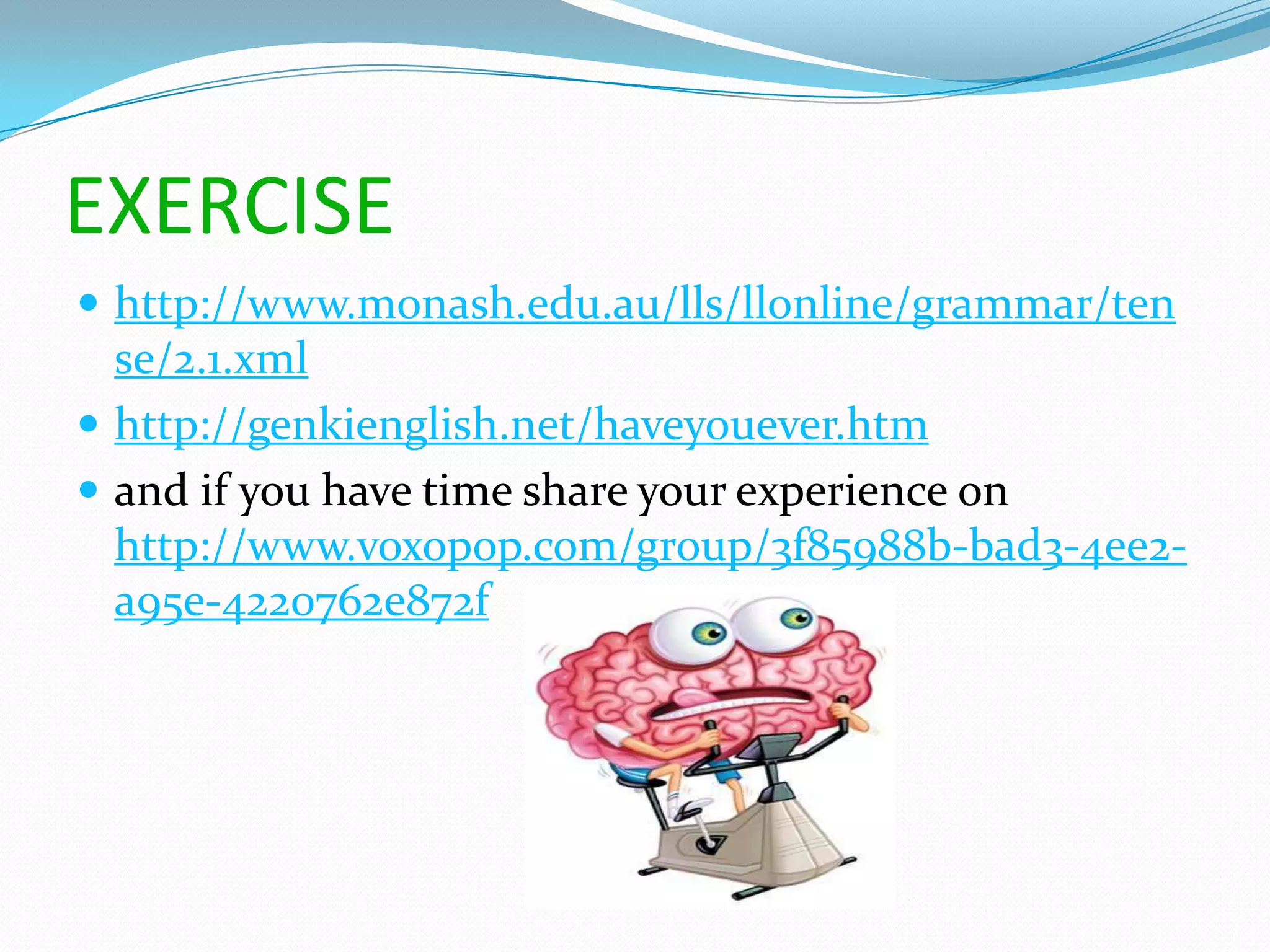 EXERCISE
 http://www.monash.edu.au/lls/llonline/grammar/ten
  se/2.1.xml
 http://genkienglish.net/haveyouever.htm
 and if you have time share your experience on
  http://www.voxopop.com/group/3f85988b-bad3-4ee2-
  a95e-4220762e872f
 