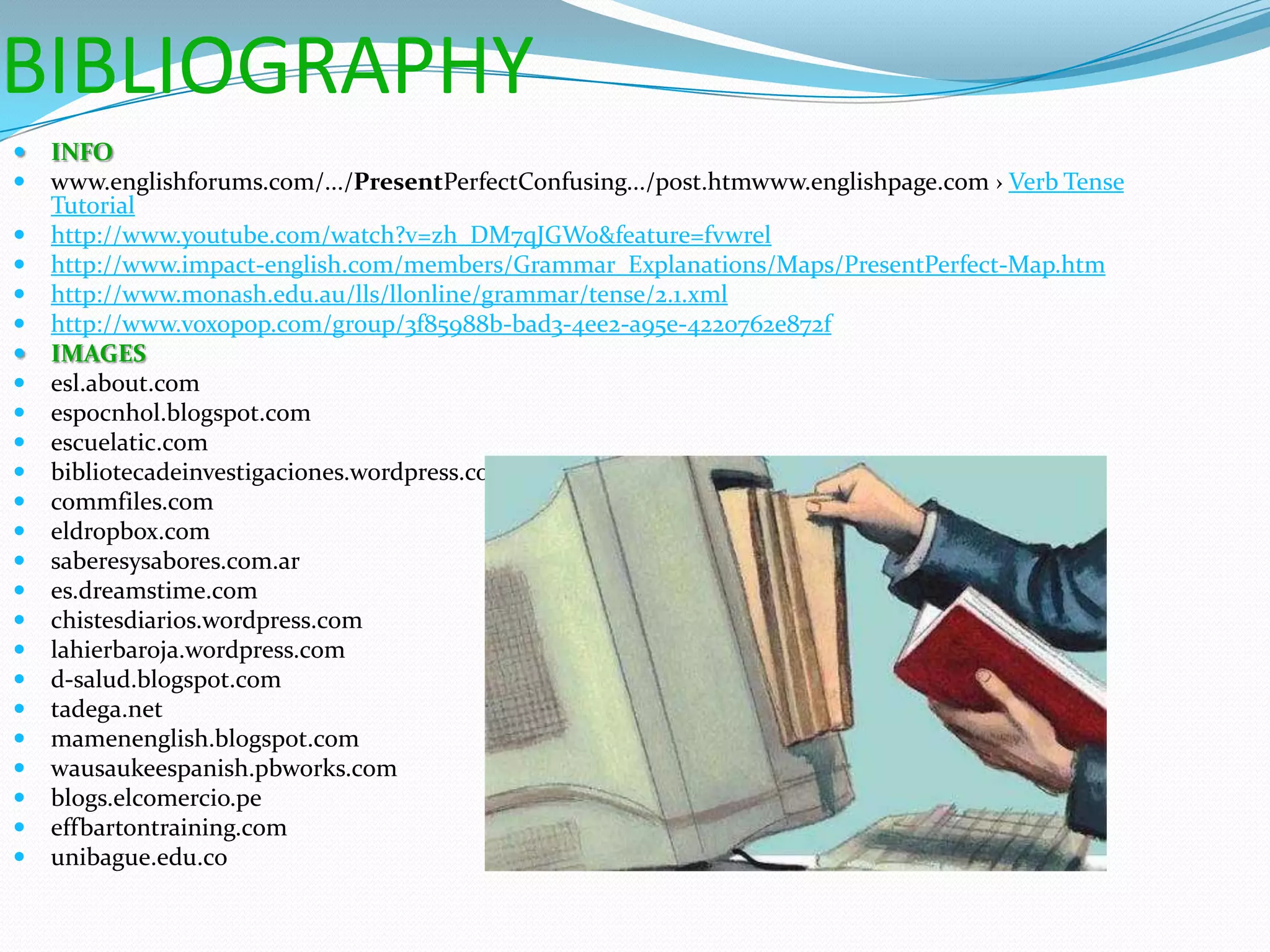 BIBLIOGRAPHY
   INFO
   www.englishforums.com/.../PresentPerfectConfusing.../post.htmwww.englishpage.com › Verb Tense
    Tutorial
   http://www.youtube.com/watch?v=zh_DM7qJGWo&feature=fvwrel
   http://www.impact-english.com/members/Grammar_Explanations/Maps/PresentPerfect-Map.htm
   http://www.monash.edu.au/lls/llonline/grammar/tense/2.1.xml
   http://www.voxopop.com/group/3f85988b-bad3-4ee2-a95e-4220762e872f
   IMAGES
   esl.about.com
   espocnhol.blogspot.com
   escuelatic.com
   bibliotecadeinvestigaciones.wordpress.com
   commfiles.com
   eldropbox.com
   saberesysabores.com.ar
   es.dreamstime.com
   chistesdiarios.wordpress.com
   lahierbaroja.wordpress.com
   d-salud.blogspot.com
   tadega.net
   mamenenglish.blogspot.com
   wausaukeespanish.pbworks.com
   blogs.elcomercio.pe
   effbartontraining.com
   unibague.edu.co
 