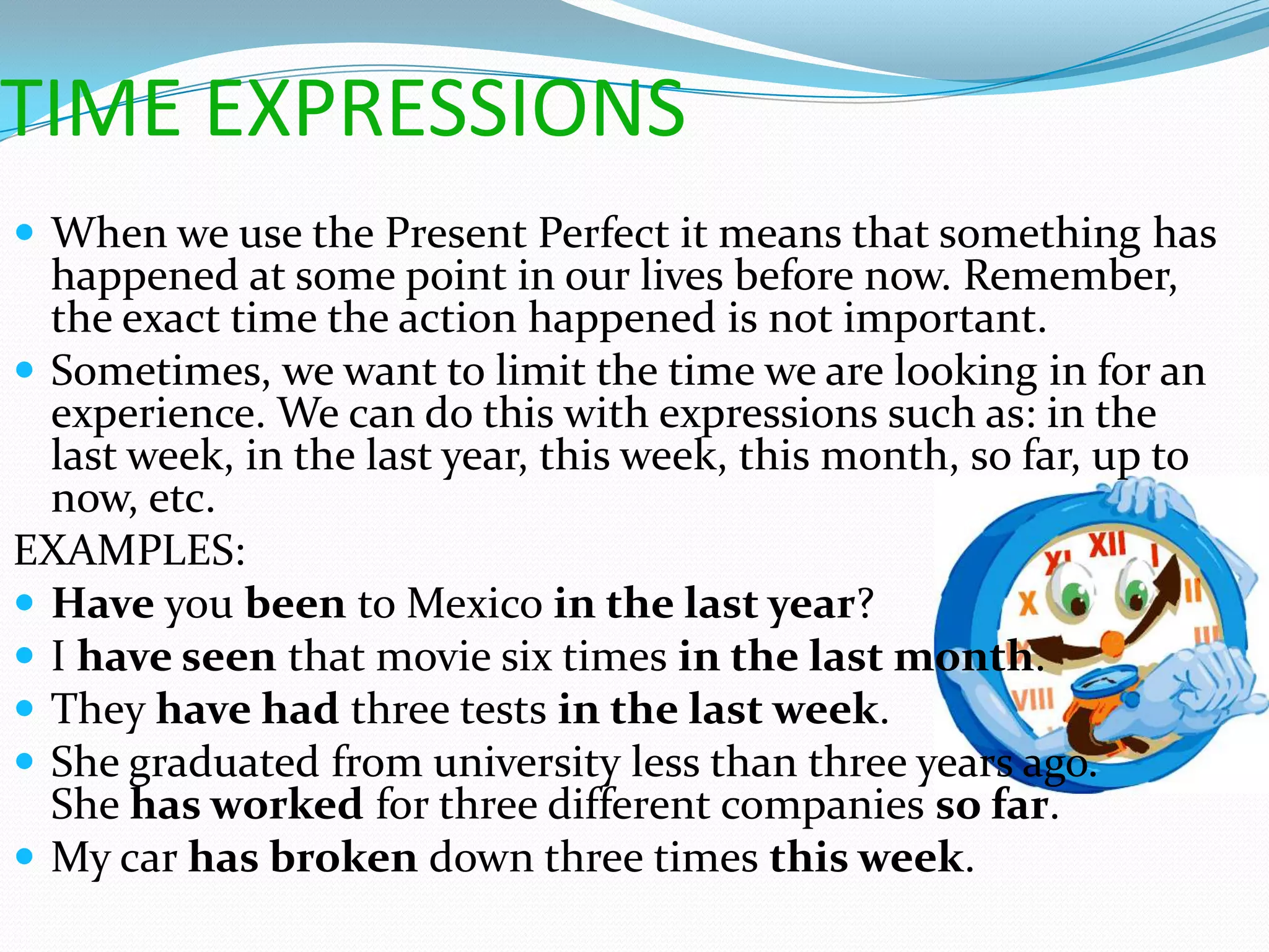 TIME EXPRESSIONS
 When we use the Present Perfect it means that something has
  happened at some point in our lives before now. Remember,
  the exact time the action happened is not important.
 Sometimes, we want to limit the time we are looking in for an
  experience. We can do this with expressions such as: in the
  last week, in the last year, this week, this month, so far, up to
  now, etc.
EXAMPLES:
 Have you been to Mexico in the last year?
 I have seen that movie six times in the last month.
 They have had three tests in the last week.
 She graduated from university less than three years ago.
  She has worked for three different companies so far.
 My car has broken down three times this week.
 