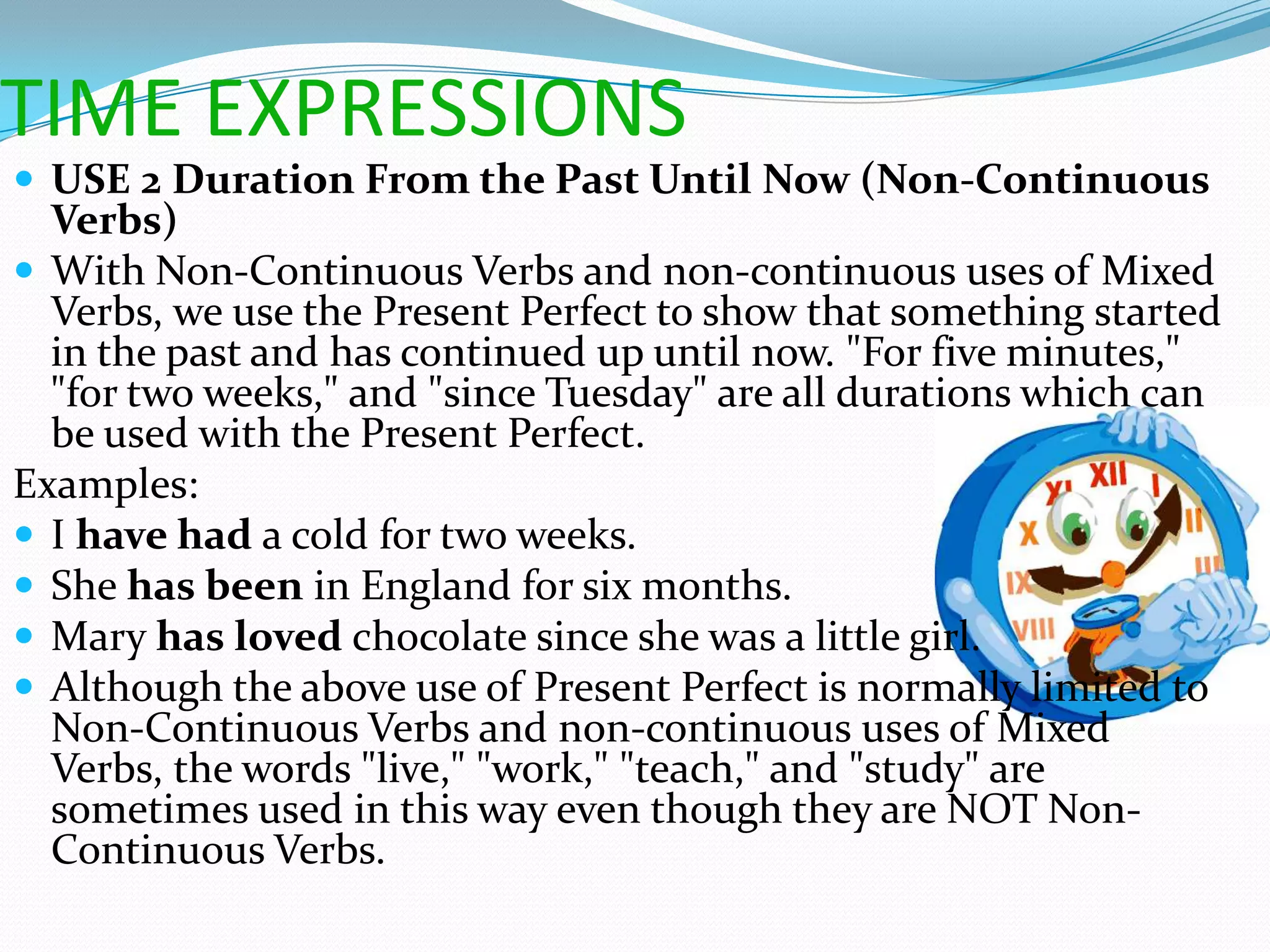 TIME EXPRESSIONS
 USE 2 Duration From the Past Until Now (Non-Continuous
  Verbs)
 With Non-Continuous Verbs and non-continuous uses of Mixed
  Verbs, we use the Present Perfect to show that something started
  in the past and has continued up until now. "For five minutes,"
  "for two weeks," and "since Tuesday" are all durations which can
  be used with the Present Perfect.
Examples:
 I have had a cold for two weeks.
 She has been in England for six months.
 Mary has loved chocolate since she was a little girl.
 Although the above use of Present Perfect is normally limited to
  Non-Continuous Verbs and non-continuous uses of Mixed
  Verbs, the words "live," "work," "teach," and "study" are
  sometimes used in this way even though they are NOT Non-
  Continuous Verbs.
 