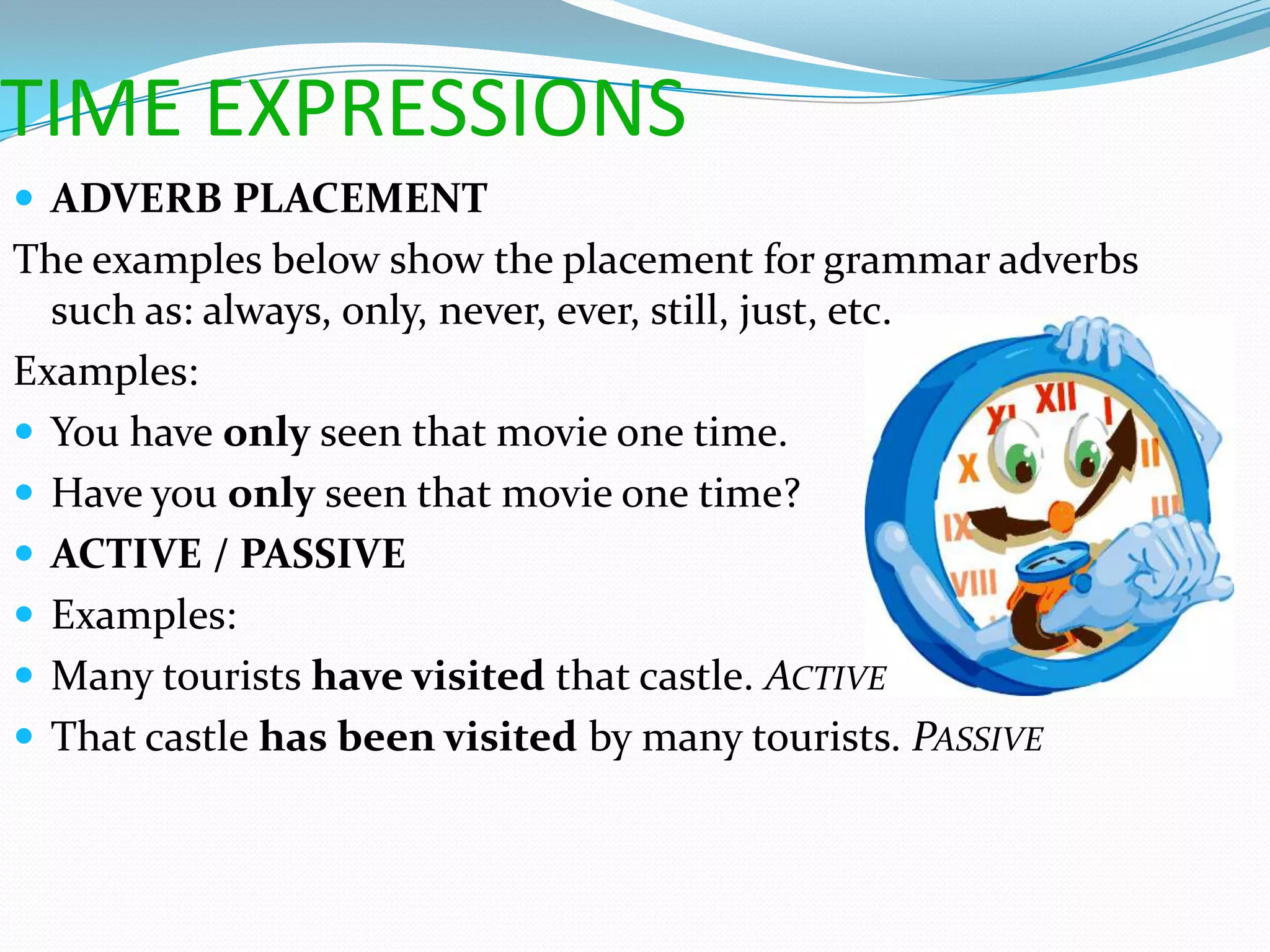 TIME EXPRESSIONS
 ADVERB PLACEMENT
The examples below show the placement for grammar adverbs
  such as: always, only, never, ever, still, just, etc.
Examples:
 You have only seen that movie one time.
 Have you only seen that movie one time?
 ACTIVE / PASSIVE
 Examples:
 Many tourists have visited that castle. ACTIVE
 That castle has been visited by many tourists. PASSIVE
 