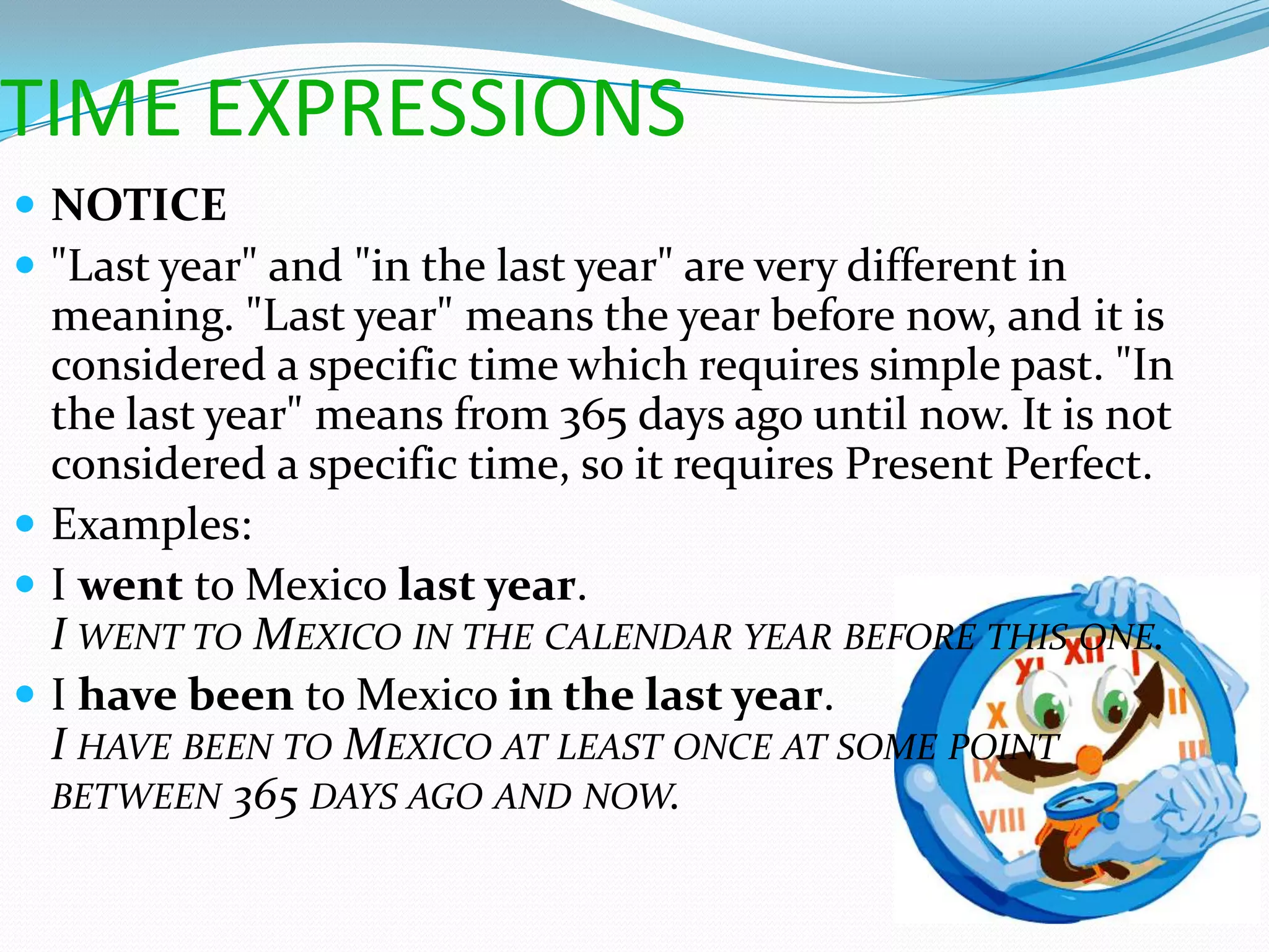 TIME EXPRESSIONS
 NOTICE
 "Last year" and "in the last year" are very different in
  meaning. "Last year" means the year before now, and it is
  considered a specific time which requires simple past. "In
  the last year" means from 365 days ago until now. It is not
  considered a specific time, so it requires Present Perfect.
 Examples:
 I went to Mexico last year.
  I WENT TO MEXICO IN THE CALENDAR YEAR BEFORE THIS ONE.
 I have been to Mexico in the last year.
  I HAVE BEEN TO MEXICO AT LEAST ONCE AT SOME POINT
  BETWEEN 365 DAYS AGO AND NOW.
 