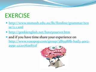 EXERCISE
 http://www.monash.edu.au/lls/llonline/grammar/ten
  se/2.1.xml
 http://genkienglish.net/haveyouever.htm
 and if you have time share your experience on
  http://www.voxopop.com/group/3f85988b-bad3-4ee2-
  a95e-4220762e872f
 