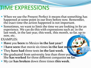TIME EXPRESSIONS
 When we use the Present Perfect it means that something has
  happened at some point in our lives before now. Remember,
  the exact time the action happened is not important.
 Sometimes, we want to limit the time we are looking in for an
  experience. We can do this with expressions such as: in the
  last week, in the last year, this week, this month, so far, up to
  now, etc.
EXAMPLES:
 Have you been to Mexico in the last year?
 I have seen that movie six times in the last month.
 They have had three tests in the last week.
 She graduated from university less than three years ago.
  She has worked for three different companies so far.
 My car has broken down three times this week.
 