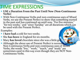 TIME EXPRESSIONS
 USE 2 Duration From the Past Until Now (Non-Continuous
  Verbs)
 With Non-Continuous Verbs and non-continuous uses of Mixed
  Verbs, we use the Present Perfect to show that something started
  in the past and has continued up until now. "For five minutes,"
  "for two weeks," and "since Tuesday" are all durations which can
  be used with the Present Perfect.
Examples:
 I have had a cold for two weeks.
 She has been in England for six months.
 Mary has loved chocolate since she was a little girl.
 Although the above use of Present Perfect is normally limited to
  Non-Continuous Verbs and non-continuous uses of Mixed
  Verbs, the words "live," "work," "teach," and "study" are
  sometimes used in this way even though they are NOT Non-
  Continuous Verbs.
 