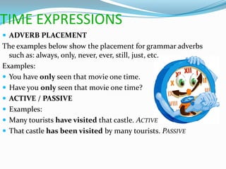 TIME EXPRESSIONS
 ADVERB PLACEMENT
The examples below show the placement for grammar adverbs
  such as: always, only, never, ever, still, just, etc.
Examples:
 You have only seen that movie one time.
 Have you only seen that movie one time?
 ACTIVE / PASSIVE
 Examples:
 Many tourists have visited that castle. ACTIVE
 That castle has been visited by many tourists. PASSIVE
 