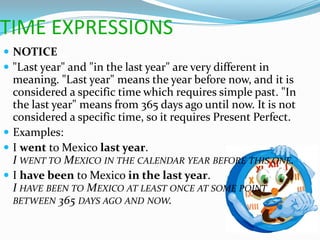TIME EXPRESSIONS
 NOTICE
 "Last year" and "in the last year" are very different in
  meaning. "Last year" means the year before now, and it is
  considered a specific time which requires simple past. "In
  the last year" means from 365 days ago until now. It is not
  considered a specific time, so it requires Present Perfect.
 Examples:
 I went to Mexico last year.
  I WENT TO MEXICO IN THE CALENDAR YEAR BEFORE THIS ONE.
 I have been to Mexico in the last year.
  I HAVE BEEN TO MEXICO AT LEAST ONCE AT SOME POINT
  BETWEEN 365 DAYS AGO AND NOW.
 