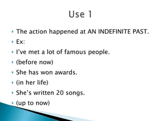 The action happened at AN INDEFINITE PAST. Ex: I’ve met a lot of famous people. (before now) She has won awards.  (in her life) She’s written 20 songs. (up to now) 