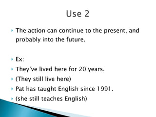 The action can continue to the present, and probably into the future. Ex: They’ve lived here for 20 years. (They still live here) Pat has taught English since 1991. (she still teaches English) 