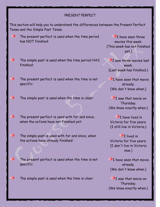 PRESENT PERFECT

This section will help you to understand the differences between the Present Perfect
Tense and the Simple Past Tense.

      The present perfect is used when the time period            I have seen three
      has NOT finished:                                          movies this week.
                                                            (This week has not finished
                                                                       yet.)

      The simple past is used when the time period HAS         I saw three movies last
      finished:                                                       week.
                                                             (Last week has finished.)

      The present perfect is used when the time is not         I have seen that movie
      specific:                                                      already.
                                                              (We don't know when.)

      The simple past is used when the time is clear:           I saw that movie on
                                                                   Thursday.
                                                             (We know exactly when.)

      The present perfect is used with for and since,                I have lived in
      when the actions have not finished yet:                 Victoria for five years.
                                                              (I still live in Victoria.)

      The simple past is used with for and since, when                 I lived in
      the actions have already finished:                      Victoria for five years.
                                                              (I don't live in Victoria
                                                                        now.)

      The present perfect is used when the time is not         I have seen that movie
      specific:                                                      already.
                                                              (We don't know when.)

      The simple past is used when the time is clear:           I saw that movie on
                                                                   Thursday.
                                                             (We know exactly when.)
 