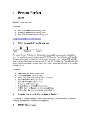 4 Present Perfect
1      FORM

[has/have + past participle]

Examples:

       You have seen that movie many times.
       Have you seen that movie many times?
       You have not seen that movie many times.

Complete List of Present Perfect Forms

2      USE 1 Unspecified Time Before Now




We use the Present Perfect to say that an action happened at an unspecified time before
now. The exact time is not important. You CANNOT use the Present Perfect with specific
time expressions such as: yesterday, one year ago, last week, when I was a child, when I
lived in Japan, at that moment, that day, one day, etc. We CAN use the Present Perfect with
unspecific expressions such as: ever, never, once, many times, several times, before, so far,
already, yet, etc.

Examples:

       I have seen that movie twenty times.
       I think I have met him once before.
       There have been many earthquakes in California.
       People have traveled to the Moon.
       People have not traveled to Mars.
       Have you read the book yet?
       Nobody has ever climbed that mountain.
       A: Has there ever been a war in the United States?
       B: Yes, there has been a war in the United States.

3      How Do You Actually Use the Present Perfect?

The concept of "unspecified time" can be very confusing to English learners. It is best to
associate Present Perfect with the following topics:

4      TOPIC 1 Experience
 