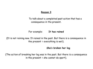 Reason 3

                     To talk about a completed past action that has a
                      consequence in the present.



                     For example:       It has rained

(It is not raining now. It rained in the past. But there is a consequence in
                     the present = everything is wet).

                                      She’s broken her leg

(The action of breaking her leg was in the past. But there is a consequence
                  in the present = she cannot do sport).
 