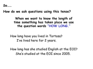 So……
How do we ask questions using this tense?

        When we want to know the length of
       time something has taken place we use
         the question words “HOW LONG.”


    How long have you lived in Tortosa?
       I‟ve lived here for 2 years.

    How long has she studied English at the EOI?
       She‟s studied at the EOI since 2005.
 