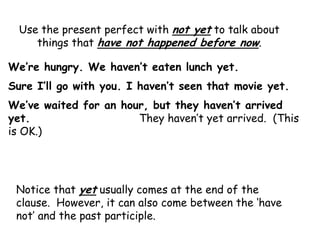 Use the present perfect with not yet to talk about
     things that have not happened before now.

We’re hungry. We haven’t eaten lunch yet.
Sure I’ll go with you. I haven’t seen that movie yet.
We’ve waited for an hour, but they haven’t arrived
yet.                   They haven‟t yet arrived. (This
is OK.)




 Notice that yet usually comes at the end of the
 clause. However, it can also come between the „have
 not‟ and the past participle.
 