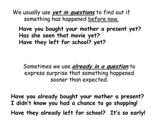 We usually use yet in questions to find out if
   something has happened before now.
  Have you bought your mother a present yet?
  Has she seen that movie yet?
  Have they left for school? yet?



    Sometimes we use already in a question to
    express surprise that something happened
              sooner than expected.


Have you already bought your mother a present?
I didn’t know you had a chance to go shopping!
Have they already left for school? It’s so early!
 