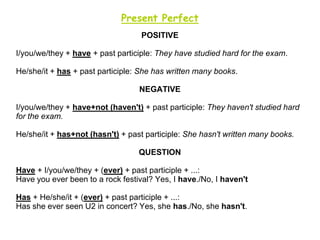 Present Perfect
                                   POSITIVE

I/you/we/they + have + past participle: They have studied hard for the exam.

He/she/it + has + past participle: She has written many books.

                                  NEGATIVE

I/you/we/they + have+not (haven't) + past participle: They haven't studied hard
for the exam.

He/she/it + has+not (hasn't) + past participle: She hasn't written many books.

                                  QUESTION

Have + I/you/we/they + (ever) + past participle + ...:
Have you ever been to a rock festival? Yes, I have./No, I haven't

Has + He/she/it + (ever) + past participle + ...:
Has she ever seen U2 in concert? Yes, she has./No, she hasn't.
 