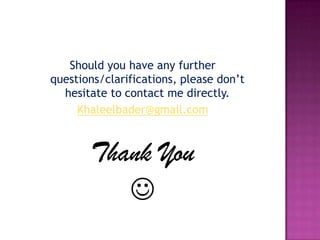 Should you have any further
questions/clarifications, please don’t
  hesitate to contact me directly.
     Khaleelbader@gmail.com



       Thank You
          
 