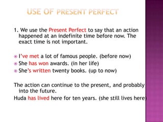 1. We use the Present Perfect to say that an action
  happened at an indefinite time before now. The
  exact time is not important.

 I’ve met a lot of famous people. (before now)
 She has won awards. (in her life)
 She’s written twenty books. (up to now)


The action can continue to the present, and probably
  into the future.
Huda has lived here for ten years. (she still lives here)
 