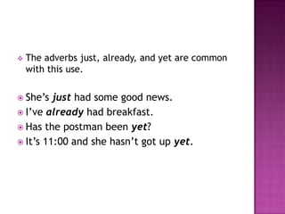    The adverbs just, already, and yet are common
    with this use.

 She’s  just had some good news.
 I’ve already had breakfast.
 Has the postman been yet?
 It’s 11:00 and she hasn’t got up yet.
 