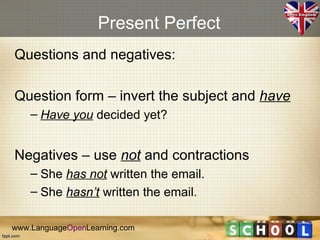 Present Perfect
Questions and negatives:

Question form – invert the subject and have
    – Have you decided yet?


Negatives – use not and contractions
    – She has not written the email.
    – She hasn’t written the email.

www.LanguageOpenLearning.com
 