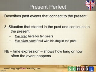 Present Perfect
Describes past events that connect to the present:

3. Situation that started in the past and continues to
    the present
    –   I’ve lived here for ten years
    –   I’ve often seen Paul with his dog in the park


Nb – time expression – shows how long or how
   often the event happens


www.LanguageOpenLearning.com
 