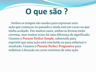 O que são ?
  Ambos os tempos são usados ​para expressar uma
ação que começou no passado e ainda está em curso ou que
tenha acabado. Em muitos casos, ambas as formas estão
corretas, mas muitas vezes há uma diferença de significado:
Usamos o Present Perfect Simple, sobretudo para
exprimir que uma ação está concluída ou para enfatizar o
resultado. Usamos o Present Perfect Progressive para
enfatizar a duração ou curso contínuo de uma ação.
 