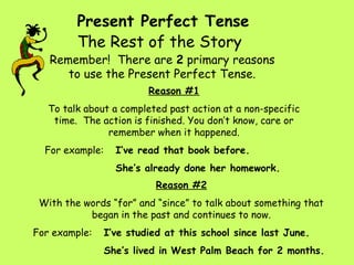 Present Perfect Tense
         The Rest of the Story
   Remember! There are 2 primary reasons
      to use the Present Perfect Tense.
                          Reason #1
   To talk about a completed past action at a non-specific
    time. The action is finished. You don’t know, care or
                remember when it happened.
  For example:     I’ve read that book before.
                   She’s already done her homework.
                            Reason #2
 With the words “for” and “since” to talk about something that
           began in the past and continues to now.
For example:     I’ve studied at this school since last June.
                 She’s lived in West Palm Beach for 2 months.
 