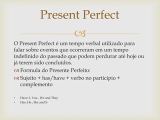 Present Perfect
                                 
O Present Perfect é um tempo verbal utilizado para
falar sobre eventos que ocorreram em um tempo
indefinido do passado que podem perdurar até hoje ou
já terem sido concluídos.
 Formula do Presente Perfeito:
 Sujeito + has/have + verbo no participio +
    complemento

•   Have: I, You , We and They
•   Has: He , She and It
 