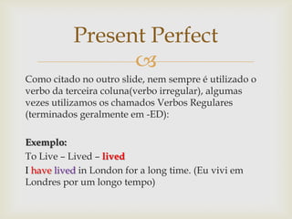 Present Perfect
                 
Como citado no outro slide, nem sempre é utilizado o
verbo da terceira coluna(verbo irregular), algumas
vezes utilizamos os chamados Verbos Regulares
(terminados geralmente em -ED):

Exemplo:
To Live – Lived – lived
I have lived in London for a long time. (Eu vivi em
Londres por um longo tempo)
 
