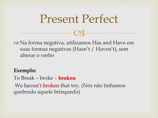 Present Perfect
                
 Na forma negativa, utilizamos Has and Have em
  suas formas negativas (Hasn’t / Haven’t), sem
  alterar o verbo

Exemplo:
To Break – broke – broken
We haven’t broken that toy. (Nós não tinhamos
quebrado aquele brinquedo)
 